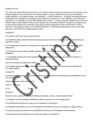 Questões 95 a 97
Em 1934, duas crianças filhas de pais normais, com sinais de retardo mental e que exalavam um odor peculiar, foram
encaminhadaspara uma consulta com o Dr. Feeling, médico e químico. Usando técnicas de química analítica, o
médico identificou, na urinadas crianças, uma substância — o ácido fenilpirúvico —, composto que apresenta grande
similaridade com a fenilalanina.A presença do ácido fenilpirúvico decorre de um erro metabólico, que envolve uma
deficiência na via metabólica, que convertea fenilalanina em tirosina, e o acúmulo daquela substância era a causa do
retardo mental. Posteriormente, concluiu-se que setratava de uma doença hereditária, autossômica e recessiva, que
foi chamada de fenilcetonúria. Atualmente, essa doença podeser detectada em recém-nascidos pelo “Teste do
Pezinho”. A associação da doença com a fenilalanina permitiu o controle desua expressão por meio de uma dieta
adequada, o que determina a obrigatoriedade do teste.
Questão 95
Com base na análise dos dados, pode-se afirmar:
A) A deficiência afeta o desenvolvimento das crianças porque envolve um nucleotídeo que não é sintetizado pelo
organismo humano.
B) A manifestação da doença é consequência da substituição da fenilalanina pela tirosina na síntese da cadeia
polipeptídica.
C) O diagnóstico precoce dessa condição genética pode evitar a evolução da doença com uma dieta rica em
fenilalanina.
D) A estratégia utilizada pelo médico realizando análises químicas, metabólicas e de parentesco evidenciou a
importância dessa
parceria na solução de problemas de saúde.
E) A alteração genética associada à fenilcetonúria é primariamente definida no momento da decodificação da
informação genética.
Questão 96
Considerando os genitores das duas crianças referidas e a base genética da fenilcetonúria, a probabilidade de uma
outra criança
desse casal nascer também afetada é de
A) 3/4 C) 1/4 E) 1/64
B) 1/2

D) 1/16

Questão 97
De acordo com o padrão de herança da fenilcetonúria referido no texto, uma afirmação correta é
A) O bloqueio na rota metabólica da fenilalanina reflete a ocorrência de uma mutação gênica.
B) A fenilcetonúria depende de um gene que se expressa em heterozigose.
C) A alteração relacionada ao erro na rota metabólica da fenilalanina traduz uma mudança no código genético.
D) Uniões consanguíneas diminuem a probabilidade da ocorrência de homozigose na descendência.
E) O gene associado à fenilcetonúria é um alelo que integra o cromossomo X.

 