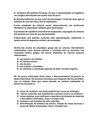 A- caricatura das paixões humanas, em que a representação na tragédia é
um exagero desvirtuado das ações reais do povo.
B- placebo medicinal, em que a dor da personagem, vivida em cena, age na
extinção de uma dor física real do espectador.
C-uma ampliação da vivência social, desenvolvendo um sentimento
identitário no espectador utilizado para doutrinação.
D-processo de equilíbrio emocional do espectador, expurgado do extremo
das paixões por meio de sua representação.
E-eliminação das paixões humanas pela representação, explicando a
apatia social do segmento artístico da sociedade.
04-Um dos ícones da arquitetura grega são as colunas. Normalmente
classificadas como jônicas, dóricas e coríntias, elas se encaixam nas
chamadas ordens gregas. Os nomes atribuídos às colunas estavam
relacionados:
A- aos povos e às cidades.
B- às classes sociais.
C- aos deuses.
D- aos artistas e arquitetos.
E- às colheitas e a produção agrícola de deter- minados lugares.
05- Há pouca informação direta sobre o desenvolvimento da pintura na
época helenística. Os escassos exemplos que chegaram até nós permitem-
nos, no entanto, dizer que, nesse período, as maiores realizações da
pintura se resumem a:
A- vasos de cerâmica, nos quais predominam cenas de mitologia.
B- relevos coloridos, que substituíram a pintura mural e os mosaicos.
C- cenas realistas, que confirmam o abandono da imitação de materiais
e dos efeitos ilusionistas, como o trompe l'oeil.
D- mosaicos com tesselas de vidro coloridas.
E- diversificação da temática da pintura, criação de novas técnicas e
busca de efeitos ilusionistas, como o trompe l'oeil.
 