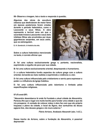 06- Observe a imagem, leia o texto e responda à questão.
Algumas das obras da escultura
clássica que desfrutaram de maior fama
em épocas posteriores foram criadas
durante o período helenístico, como o
Laocoonte e seus filhos. A obra
representa a terrível cena em que o
sacerdote troiano Laocoonte e seus dois
infelizes filhos são envolvidos por duas
gigantescas serpentes, em seus anéis,
que os estrangulam.
E. H. Gombrich. A história da arte.
Sobre a cultura helenística mencionada
no texto, é correto afirmar que
A- foi uma cultura exclusivamente grega e, portanto, nacionalista,
exprimindo o orgulho do povo por sua cidade.
B- foi uma cultura exclusivamente oriental, desprezando o humanismo.
C- a cultura helenística fundiu aspectos da cultura grega com a cultura
oriental, tornando-se mais realista e exprimindo a violência e a dor.
D- foi uma cultura influenciada pelo cristianismo e serviu para expressar o
poder e a influência da Igreja Católica.
E- foi uma cultura influenciada pelo islamismo e limitada pelas
especificações religiosas.
07-(Fuvest-SP)
"Alexandre desembarca lá onde foi fundada a atual cidade de Alexandria.
Pareceu-lhe que o lugar era muito bonito para fundar uma cidade e que ela
iria prosperar. A vontade de colocar mãos à obra fez com que ele próprio
traçasse o plano da cidade, o local da Ágora, dos santuários da deusa
egípcia Ísis, dos deuses gregos e do muro externo."
Flávio Arriano. Anabasis Alexandri (séc. I d.C.).
Desse trecho de Arriano, sobre a fundação de Alexandria, é possível
depreender
 