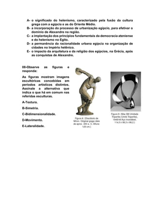 A- o significado do helenismo, caracterizado pela fusão da cultura
grega com a egípcia e as do Oriente Médio.
B- a incorporação do processo de urbanização egípcio, para efetivar o
domínio de Alexandre na região.
C- a implantação dos princípios fundamentais da democracia ateniense
e do helenismo no Egito.
D- a permanência da racionalidade urbana egípcia na organização de
cidades no Império helênico.
E- o impacto da arquitetura e da religião dos egípcios, na Grécia, após
as conquistas de Alexandre.
08-Observe as figuras e
responda:
As figuras mostram imagens
escultóricas concebidas em
períodos artísticos distintos.
Assinale a alternativa que
indica o que há em comum nas
referidas esculturas.
A-Textura.
B-Simetria.
C-Bidimensionalidade.
D-Movimento.
E-Lateralidade.
 