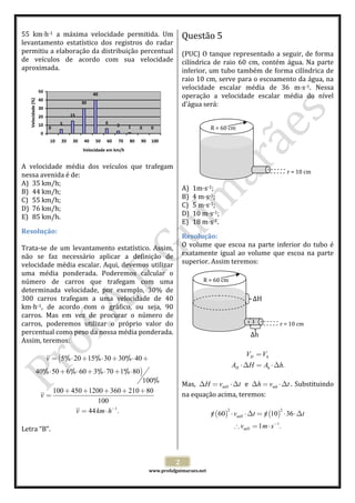  
55  km h‐1  a  máxima  velocidade  permitida.  Um 
levantamento  estatístico  dos  registros  do  radar 
permitiu a elaboração da distribuição percentual 
de  veículos  de  acordo  com  sua  velocidade 
aproximada. 
 

Questão 5  

Velocidade (%)

 
(PUC)  O  tanque  representado  a  seguir,  de  forma 
cilíndrica  de  raio  60  cm,  contém  água.  Na  parte 
inferior, um tubo também de forma cilíndrica de 
raio 10 cm, serve para o escoamento da água, na 
velocidade  escalar  média  de  36  m s‐1.  Nessa 
50
40
operação  a  velocidade  escalar  média  do  nível 
40
30
d’água será: 
30
 
15
20
 
6
5
10
3
1
0
0
0
R = 60 cm
 
0
 
10 20 30 40 50 60 70 80 90 100
 
Velocidade em km/h
 
 
A  velocidade  média  dos  veículos  que  trafegam   
 
r = 10 cm
nessa avenida é de: 
 
A) 35 km/h; 
A) 1m s‐1; 
B) 44 km/h; 
B) 4 m s‐1; 
C) 55 km/h; 
C) 5 m s‐1; 
D) 76 km/h; 
D) 10 m s‐1; 
E) 85 km/h. 
E) 18 m s‐1. 
Resolução: 
Resolução: 
 
Trata‐se  de  um  levantamento  estatístico.  Assim,  O  volume  que  escoa  na  parte  inferior  do  tubo  é 
não  se  faz  necessário  aplicar  a  definição  de  exatamente  igual  ao  volume  que  escoa  na  parte 
velocidade  média  escalar.  Aqui,  devemos  utilizar  superior. Assim teremos: 
uma  média  ponderada.  Poderemos  calcular  o   
R = 60 cm 
número  de  carros  que  trafegam  com  uma   
 
determinada  velocidade,  por  exemplo,  30%  de 
300  carros  trafegam  a  uma  velocidade  de  40   
ΔH 
‐1,  de  acordo  com  o  gráfico,  ou  seja,  90   
km h
carros.  Mas  em  vez  de  procurar  o  número  de   
r = 10 cm 
carros,  poderemos  utilizar  o  próprio  valor  do   
percentual como peso da nossa média ponderada.   
Δh 
 
Assim, teremos: 
 
 
VH = Vh
/
/
/
v = (5% ⋅ 20 + 15% ⋅ 30 + 30% ⋅ 40 +
 
AH ⋅∆H = Ah ⋅∆h.
/
/
/
/
40% ⋅ 50 + 6% ⋅ 60 + 3% ⋅ 70 + 1% ⋅ 80)
 
/
100%  
Mas,  ∆H = vmH ⋅∆t   e  ∆h = vmh ⋅∆t .  Substituindo 
100 + 450 + 1200 + 360 + 210 + 80
na equação acima, teremos: 
v=
100
 
2
2
v = 44 km ⋅ h−1.
π (60) ⋅ vmH ⋅∆t = π (10) ⋅ 36 ⋅∆t
/
/
 
 
∴ vmH = 1 m ⋅ s−1.
Letra “B”. 
 
 
 
2 

 

www.profafguimaraes.net 

 

 