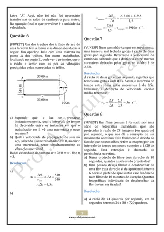  
Letra  “A”.  Aqui,  não  foi  não  foi  necessário 
transformar  os  raios  de  centímetro  para  metro. 
Na equação final, o que prevalece é a unidade da 
velocidade. 
 

vsom aço =

2 ⋅ 3300 + 3 ⋅ 255
1,5

 

Questão 7  

 
(FUVEST)  Um  dos  trechos  dos  trilhos  de  aço  de 
uma ferrovia tem a forma e as dimensões dadas a 
seguir.  Um  operário  bate  com  uma  marreta  no 
ponto  A  dos  trilhos.  Um  outro  trabalhador, 
localizado no ponto B, pode ver o primeiro, ouvir 
o  ruído  e  sentir  com  os  pés  as  vibrações 
produzidas pelas marretadas no trilho. 
 
 
3300 m 
A 
 
 
 
 
 
B 
 
3300 m 
 
255m 
 
 
 
a) Supondo  que  a  luz  se  propague 
instantaneamente,  qual  o  intervalo  de  tempo 
Δt  decorrido  entre  os  instantes  em  que  o 
trabalhador  em  B  vê  uma  marretada  e  ouve 
seu som? 
b) Qual  a  velocidade  de  propagação  do  som  no 
aço, sabendo que o trabalhador em B, ao ouvir 
uma  marretada,  sente  simultaneamente  as 
vibrações no trilho? 
Dado: velocidade do som no ar = 340 m s‐1. Use π 
= 3. 

 
(VUNESP) Num caminhão‐tanque em movimento, 
uma torneira mal fechada goteja à razão de duas 
gotas  por  segundo.  Determine  a  velocidade  do 
caminhão, sabendo  que  a  distância  entre marcas 
sucessivas  deixadas  pelas  gotas  no  asfalto  é  de 
2,5m. 

510 m 

Resolução: 
À razão de duas gotas por segundo, significa que 
temos uma gota a cada 0,5s. Assim, o intervalo de 
tempo  entre  duas  gotas  sucessivas  é  de  0,5s. 
Utilizando  a  definição  de  velocidade  escalar 
média, teremos: 
 
∆S 2,5
vm =
=
= 5m ⋅ s−1.  
∆t
0,5
 

Questão 8  

 
(FUVEST)  Um  filme  comum  é  formado  por  uma 
série  de  fotografias  individuais  que  são 
projetadas  à  razão  de  24  imagens  (ou  quadros) 
por  segundo,  o  que  nos  dá  a  sensação  de  um 
movimento contínuo. Este fenômeno é devido ao 
fato de que nossos olhos retêm a imagem por um 
intervalo de tempo um pouco superior a 1/20 de 
segundo.  Esta  retenção  é  chamada  de 
persistência na retina. 
a) Numa  projeção  de  filme  com  duração  de  30 
segundos, quantos quadros são projetados? 
b) Uma  pessoa  deseja  filmar  o  desabrochar  de 
uma flor cuja duração é de aproximadamente 
6 horas e pretende apresentar esse fenômeno 
num filme de 10 minutos de duração. Quantas 
fotográficas  individuais  do  desabrochar  da 
flor devem ser tiradas? 

Resolução: 
 
a)  

∆S
510
⇒ ∆t =
vsom
340  
∴ ∆t = 1,5 s.

 
b) 

Resolução: 
 
a) À  razão  de  24  quadros  por  segundo,  em  30 
segundos teremos 24 x 30 = 720 quadros. 
3 

 

www.profafguimaraes.net 

 

=

∆t
 
7365
−1
vsom aço =
∴ vsom aço = 4910m ⋅ s .
1,5

Questão 6  

∆t =

∆S aço

 