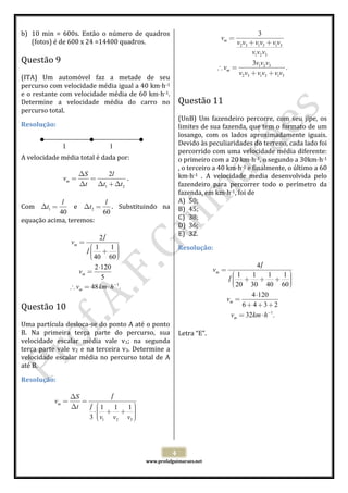  
b) 10  min  =  600s.  Então  o  número  de  quadros 
(fotos) é de 600 x 24 =14400 quadros. 
 

3
v2 v3 + v1v3 + v1v3
v1v2 v3
 
3v1v2 v3
.
∴ vm =
v2 v3 + v1v3 + v1v3
vm =

Questão 9  

 
(ITA)  Um  automóvel  faz  a  metade  de  seu 
percurso com velocidade média igual a 40 km h‐1   
e o restante com velocidade média de 60 km h‐1.   
Determine  a  velocidade  média  do  carro  no  Questão 11  
 
percurso total. 
(UnB)  Um  fazendeiro  percorre,  com  seu  jipe,  os 
Resolução: 
limites de sua fazenda, que tem o formato de um 
 
losango,  com  os  lados  aproximadamente  iguais. 
 
Devido às peculiaridades do terreno, cada lado foi 
l 
l 
 
percorrido com uma velocidade média diferente: 
A velocidade média total é dada por: 
o primeiro com a 20 km h‐1, o segundo a 30km h‐1 
 
, o terceiro a 40 km h‐1 e finalmente, o último a 60 
∆S
2l
km h‐1  .  A  velocidade  media  desenvolvida  pelo 
vm =
=
. 
∆t ∆t1 + ∆t2
fazendeiro  para  percorrer  todo  o  perímetro  da 
fazenda, em km h‐1, foi de  
 
A) 50; 
l
l
Com  ∆t1 =
  e  ∆t2 = .  Substituindo  na  B) 45; 
40
60
C) 38; 
equação acima, teremos: 
D) 36; 
 
E) 32. 
2/
l
vm =
⎛1
1⎞
Resolução: 
/⎜ + ⎟
l⎜
⎟
⎟
⎜ 40 60 ⎠
 
⎝
4/
l
2 ⋅120
vm =
vm =
 
⎛1
1
1
1⎞
5
/⎜ + + + ⎟
l⎜
⎟
⎟
⎜ 20 30 40 60 ⎠
⎝
∴ v = 48 km ⋅ h−1.
m

 

Questão 10  

 
Uma partícula desloca‐se do ponto A até o ponto 
B.  Na  primeira  terça  parte  do  percurso,  sua  Letra “E”. 
velocidade  escalar  média  vale  v1;  na  segunda 
terça  parte  vale  v2  e  na  terceira  v3.  Determine  a 
velocidade  escalar  média  no  percurso  total  de  A 
até B. 
Resolução: 
 

vm =

/
∆S
l
=
 
∆t
/ ⎜1 1
l ⎛
1⎞
⎟
⋅⎜ + + ⎟
⎟
⎟
3 ⎜ v1 v2 v3 ⎠
⎝

 
 
4 

 

www.profafguimaraes.net 

 

4 ⋅120
6 + 4 +3+ 2
vm = 32km ⋅ h−1.
 

vm =

 

 