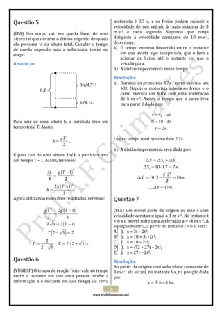  
 
www.profafguimaraes.net 
 
3 
Questão 5  
 
(ITA)  Um  corpo  cai,  em  queda  livre,  de  uma 
altura tal que durante o último segundo de queda 
ele percorre ¼ da altura total. Calcular o tempo 
de  queda  supondo  nula  a  velocidade  inicial  do 
corpo. 
Resolução: 
 
 
 
 
 
 
 
 
 
 
Para  cair  de  uma  altura  h,  a  partícula  leva  um 
tempo total T. Assim, 
 
2
2
gT
h = . 
 
E para cair de uma altura 3h/4, a partícula leva 
um tempo T – 1. Assim, teremos: 
 
( )
( )
2
2
13
4 2
2 1
.
3
g Th
g T
h
−
=
/ /
−
=
 
Agora utilizando esses dois resultados, teremos: 
 
( )
( )
( )
( )
22
2 1
2 3
3 2 1
2 3 2
2
2 2 3 .
2 3
gT g T
T T
T
T T s
−/ /
=
= −
− =
= ∴ = ⋅ +
−
 
 
Questão 6  
 
(VUNESP) O tempo de reação (intervalo de tempo 
entre  o  instante  em  que  uma  pessoa  recebe  a 
informação e o instante em que reage) de certo 
motorista  é  0,7  s,  e  os  freios  podem  reduzir  a 
velocidade  de  seu  veículo  à  razão  máxima  de  5 
m s‐1  e  cada  segundo.  Supondo  que  esteja 
dirigindo  à  velocidade  constante  de  10  m s‐1, 
determine: 
a) O  tempo  mínimo  decorrido  entre  o  instante 
em  que  avista  algo  inesperado,  que  o  leva  a 
acionar  os  freios,  até  o  instante  em  que  o 
veículo pára. 
b) A distância percorrida nesse tempo. 
Resolução: 
a) Durante os primeiros 0,7s , carro executa um 
MU.  Depois  o  motorista  aciona  os  freios  e  o 
carro  executa  um  MUV  com  uma  aceleração 
de  5  m s‐2.  Assim,  o  tempo  que  o  carro  leva 
para parar é dado por: 
 
0
0 10 5
2 .
v v at
t
t s
= −
= −
=
 
 
Logo o tempo total mínimo é de 2,7s. 
 
b) A distância percorrida será dada por: 
 
1 2
1
2
2
10 0,7 7 .
5 2
10 2 10 .
2
17 .
S S S
S m
S m
S m
/
∆ = ∆ +∆
∆ = ⋅ =
⋅
∆ = ⋅ − =
/
∴ ∆ =
 
 
Questão 7  
 
(ITA) Um móvel parte da origem do eixo x com 
velocidade constante igual a 3 m s‐1. No instante t 
= 6 s o móvel sofre uma aceleração a = ‐4 m s‐2. A 
equação horária, a partir do instante t = 6 s, será: 
A(   ). x = 3t – 2t2; 
B(   ). x = 18 + 3t ‐2t2; 
C(   ). x = 18 – 2t2; 
D(   ). x = ‐72 + 27t – 2t2; 
E(   ). x = 27t – 2t2. 
Resolução: 
Ao partir da origem com velocidade constante de 
3 m s‐1 ela estará, no instante 6 s, na posição dada 
por: 
3 6 18 .x m= ⋅ =  
h,T 
3h/4,T‐1 
h/4,1s. 
 