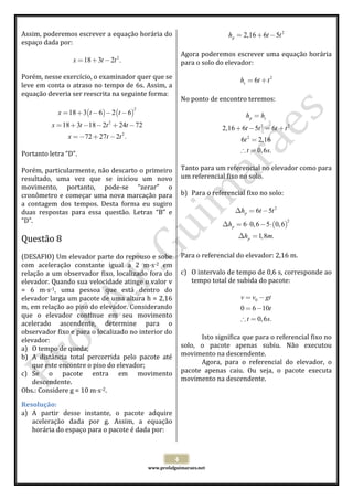  
 
www.profafguimaraes.net 
 
4 
Assim, poderemos escrever a equação horária do 
espaço dada por: 
 
2
18 3 2 .x t t= + −  
 
Porém, nesse exercício, o examinador quer que se 
leve em conta o atraso no tempo de 6s. Assim, a 
equação deveria ser reescrita na seguinte forma: 
 
( ) ( )
2
2
2
18 3 6 2 6
18 3 18 2 24 72
72 27 2 .
x t t
x t t t
x t t
= + − − −
= + − − + −
=− + −
 
 
Portanto letra “D”.  
 
Porém, particularmente, não descarto o primeiro 
resultado,  uma  vez  que  se  iniciou  um  novo 
movimento,  portanto,  pode‐se  “zerar”  o 
cronômetro e começar uma nova marcação para 
a  contagem  dos  tempos.  Desta  forma  eu  sugiro 
duas  respostas  para  essa  questão.  Letras  “B”  e 
“D”. 
 
Questão 8  
 
(DESAFIO) Um elevador parte do repouso e sobe 
com  aceleração  constante  igual  a  2  m s‐2  em 
relação a um observador fixo, localizado fora do 
elevador. Quando sua velocidade atinge o valor v 
=  6  m s‐1,  uma  pessoa  que  está  dentro  do 
elevador larga um pacote de uma altura h = 2,16 
m, em relação ao piso do elevador. Considerando 
que  o  elevador  continue  em  seu  movimento 
acelerado  ascendente,  determine  para  o 
observador fixo e para o localizado no interior do 
elevador: 
a) O tempo de queda; 
b) A  distância  total  percorrida  pelo  pacote  até 
que este encontre o piso do elevador; 
c) Se  o  pacote  entra  em  movimento 
descendente. 
Obs.: Considere g = 10 m s‐2. 
Resolução: 
a) A  partir  desse  instante,  o  pacote  adquire 
aceleração  dada  por  g.  Assim,  a  equação 
horária do espaço para o pacote é dada por: 
 
2
2,16 6 5ph t t= + −  
 
Agora poderemos escrever uma equação horária 
para o solo do elevador: 
 
2
6sh t t= +  
 
No ponto de encontro teremos: 
 
2 2
2
2,16 6 5 6
6 2,16
0,6 .
p sh h
t t t t
t
t s
=
+ − = +
=
∴ =
 
 
Tanto para um referencial no elevador como para 
um referencial fixo no solo. 
 
b) Para o referencial fixo no solo: 
 
( )
2
2
6 5
6 0,6 5 0,6
1,8 .
p
p
p
h t t
h
h m
∆ = −
∆ = ⋅ − ⋅
∆ =
 
 
Para o referencial do elevador: 2,16 m. 
 
c) O intervalo de tempo de 0,6 s, corresponde ao 
tempo total de subida do pacote: 
 
0
0 6 10
0,6 .
v v gt
t
t s
= −
= −
∴ =
 
 
Isto significa que para o referencial fixo no 
solo,  o  pacote  apenas  subiu.  Não  executou 
movimento na descendente.  
Agora,  para  o  referencial  do  elevador,  o 
pacote  apenas  caiu.  Ou  seja,  o  pacote  executa 
movimento na descendente. 
 