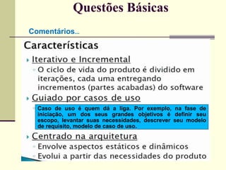 Questões Básicas 
Comentários... 
Caso de uso é quem dá a liga. Por exemplo, na fase de 
iniciação, um dos seus grandes objetivos é definir seu 
escopo, levantar suas necessidades, descrever seu modelo 
de requisito, modelo de caso de uso. 
 