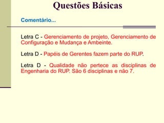 Questões Básicas 
Comentário... 
Letra C - Gerenciamento de projeto, Gerenciamento de 
Configuração e Mudança e Ambeinte. 
Letra D - Papéis de Gerentes fazem parte do RUP. 
Letra D - Qualidade não pertece as disciplinas de 
Engenharia do RUP. São 6 disciplinas e não 7. 
 