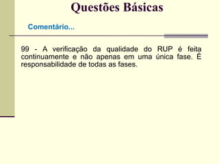 Questões Básicas 
Comentário... 
99 - A verificação da qualidade do RUP é feita 
continuamente e não apenas em uma única fase. É 
responsabilidade de todas as fases. 
 