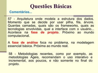 Questões Básicas 
Comentários... 
57 - Arquitetura onde modela a estrutura dos dados. 
Momento que se decide por usar pilha, fila, árvore. 
Quantas camadas, quais são os frameworks, quais as 
tecnologias envolvidas, qual a interface com o usuário... 
Acontece na fase de projeto. Próximo ao mundo 
computacional. 
A fase de análise foca no problema, na modelagem 
essencial básica. Próxima ao mundo real. 
58 - Metodologias recentes, como por exemplo, as 
metodologias Ágeis, recomendam o uso interativo e 
incremental, aos poucos, e não somente no final do 
projeto. 
 