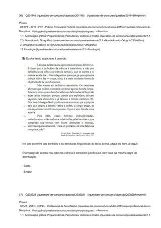 36)  Q201148 (/questoes­de­concurso/questao/201148)  (/questoes­de­concurso/questao/201148#imprimir)
Provas:
CESPE ­ 2013 ­ PRF ­ Policial Rodoviário Federal (/questoes­de­concurso/prova/cespe­2013­prf­policial­rodoviario­federal)
Disciplina:  Português (/questoes­de­concurso/disciplina/portugues)  ­ Assuntos:
1.1. Acentuação gráfica: Proparoxítonas, Paroxítonas, Oxítonas e Hiatos (/questoes­de­concurso/questoes/assunto/1.1.+Acentua
2.3. Novo Acordo Ortográfico (/questoes­de­concurso/questoes/assunto/2.3.+Novo+Acordo+Ortogr%C3%A1fico)
2. Ortografia (/questoes­de­concurso/questoes/assunto/2.+Ortografia)
13. Fonologia (/questoes­de­concurso/questoes/assunto/13.+Fonologia)
 Ocultar texto associado à questão
No que se refere aos sentidos e às estruturas linguísticas do texto acima, julgue os itens a seguir.
O emprego do acento nas palavras ciência e transitório justifica­se com base na mesma regra de
acentuação.
 
Certo
Errado
37)  Q203928 (/questoes­de­concurso/questao/203928)  (/questoes­de­concurso/questao/203928#imprimir)
Provas:
UFMT ­ 2013 ­ COPEL ­ Profissional de Nível Médio (/questoes­de­concurso/prova/ufmt­2013­copel­profissional­de­nivel­medio)
Disciplina:  Português (/questoes­de­concurso/disciplina/portugues)  ­ Assuntos:
1.1. Acentuação gráfica: Proparoxítonas, Paroxítonas, Oxítonas e Hiatos (/questoes­de­concurso/questoes/assunto/1.1.+Acentua
 