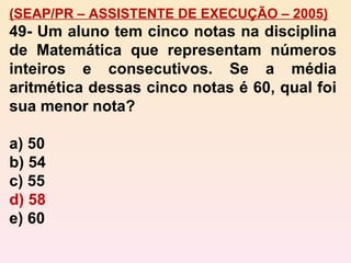 (SEAP/PR – ASSISTENTE DE EXECUÇÃO – 2005) 49-   Um aluno tem cinco notas na disciplina de Matemática que representam números inteiros e consecutivos. Se a média aritmética dessas cinco notas é 60, qual foi sua menor nota? a) 50 b) 54 c) 55 d) 58 e) 60 