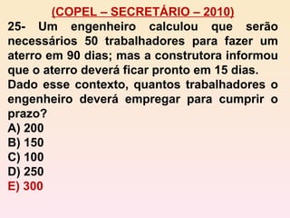 (COPEL – SECRETÁRIO – 2010) 25- Um engenheiro calculou que serão necessários 50 trabalhadores para fazer um aterro em 90 dias; mas a construtora informou que o aterro deverá ficar pronto em 15 dias. Dado esse contexto, quantos trabalhadores o engenheiro deverá empregar para cumprir o prazo? A) 200 B) 150 C) 100 D) 250 E) 300 