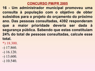 CONCURSO PM/PR 2005 16 - Um administrador municipal promoveu uma consulta à população com o objetivo de obter subsídios para o projeto do orçamento do próximo ano. Das pessoas consultadas, 4392 responderam que a maior prioridade deveria ser dada à segurança pública. Sabendo que estas constituíam 24% do total de pessoas consultadas, calcule esse total. *) 18.300. -) 17.860. -) 16.120. -) 13.600. -) 10.540. 