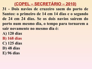 (COPEL – SECRETÁRIO – 2010) 31 - Dois navios de cruzeiro saem do porto de Santos: o primeiro de 14 em 14 dias e o segundo de 24 em 24 dias. Se os dois navios saírem do porto num mesmo dia, o tempo para tornarem a sair novamente no mesmo dia é: A) 120 dias B) 168 dias C) 125 dias D) 48 dias E) 96 dias 