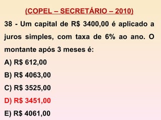 (COPEL – SECRETÁRIO – 2010) 38 - Um capital de R$ 3400,00 é aplicado a juros simples, com taxa de 6% ao ano. O montante após 3 meses é: A) R$ 612,00 B) R$ 4063,00 C) R$ 3525,00 D) R$ 3451,00 E) R$ 4061,00 