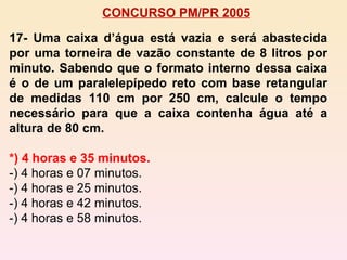 CONCURSO PM/PR 2005 17- Uma caixa d’água está vazia e será abastecida por uma torneira de vazão constante de 8 litros por minuto. Sabendo que o formato interno dessa caixa é o de um paralelepípedo reto com base retangular de medidas 110 cm por 250 cm, calcule o tempo necessário para que a caixa contenha água até a altura de 80 cm. *) 4 horas e 35 minutos. -) 4 horas e 07 minutos. -) 4 horas e 25 minutos. -) 4 horas e 42 minutos. -) 4 horas e 58 minutos. 