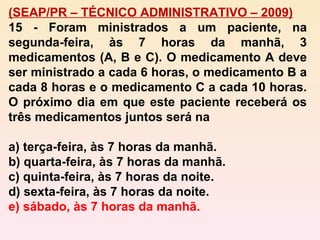 (SEAP/PR – TÉCNICO ADMINISTRATIVO – 2009) 15 - Foram ministrados a um paciente, na segunda-feira, às 7 horas da manhã, 3 medicamentos (A, B e C). O medicamento A deve ser ministrado a cada 6 horas, o medicamento B a cada 8 horas e o medicamento C a cada 10 horas. O próximo dia em que este paciente receberá os três medicamentos juntos será na a) terça-feira, às 7 horas da manhã. b) quarta-feira, às 7 horas da manhã. c) quinta-feira, às 7 horas da noite. d) sexta-feira, às 7 horas da noite. e) sábado, às 7 horas da manhã. 