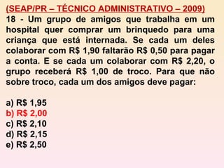 (SEAP/PR – TÉCNICO ADMINISTRATIVO – 2009) 18 - Um grupo de amigos que trabalha em um hospital quer comprar um brinquedo para uma criança que está internada. Se cada um deles colaborar com R$ 1,90 faltarão R$ 0,50 para pagar a conta. E se cada um colaborar com R$ 2,20, o grupo receberá R$ 1,00 de troco. Para que não sobre troco, cada um dos amigos deve pagar: a) R$ 1,95 b) R$ 2,00 c) R$ 2,10 d) R$ 2,15 e) R$ 2,50 