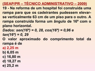 (SEAP/PR – TÉCNICO ADMINISTRATIVO – 2009) 19 - Na reforma de um hospital foi construída uma rampa para que os cadeirantes pudessem elevar-se verticalmente 63 cm de um piso para o outro. A rampa construída forma um ângulo de 16º com o plano horizontal. Dados: sen(16º) = 0, 28, cos(16º) = 0,96 e  tan(16º) = 0, 29 O valor aproximado do comprimento total da rampa é de a) 2,25 m b) 6,05 m c) 16,80 m d) 18,27 m e) 25,2 m 