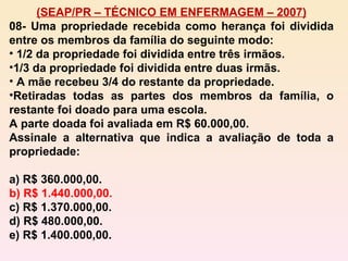 (SEAP/PR – TÉCNICO EM ENFERMAGEM – 2007) 08- Uma propriedade recebida como herança foi dividida entre os membros da família do seguinte modo: 1/2 da propriedade foi dividida entre três irmãos. 1/3 da propriedade foi dividida entre duas irmãs. A mãe recebeu 3/4 do restante da propriedade. Retiradas todas as partes dos membros da família, o restante foi doado para uma escola. A parte doada foi avaliada em R$ 60.000,00. Assinale a alternativa que indica a avaliação de toda a propriedade: a) R$ 360.000,00. b) R$ 1.440.000,00. c) R$ 1.370.000,00. d) R$ 480.000,00. e) R$ 1.400.000,00. 