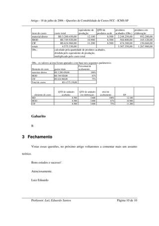 Artigo - 18 de julho de 2006 – Questões de Contabilidade de Custos FCC - ICMS-SP


                                                        equivalente de QTD de           produtos        produtos em
           item do custo         custo total            produção         produtos acab. acabados (Obs.) elaboração
           material direto           R$ 3.200.450,00            12.100            8.500   2.248.250,00       952.200,00
           MOD                         R$ 749.920,00            10.900            8.500     584.800,00       165.120,00
           CIF                         R$ 624.960,00            11.200            8.500     474.300,00       150.660,00
           totais                       4.575.330,00                                      3.307.350,00     1.267.980,00
           Obs.:                 calculado pela quantidade de produtos acabados,
                                 dividida pelo equivalente de produção,
                                 multiplicado pelo custo total

           Obs.: os valores acima foram apurados com base nos seguintes parâmetros:
                                                          Percentual de
           Elemento do custo     gastos totais            acabamento
           materiais diretos     R$ 3.200.450,00                       100%
           MOD                   R$ 749.920,00                          67%
           CIF                   R$ 624.960,00                          75%
           Total de custos                R$ 4.575.330,00



                                    QTD de unidades       QTD de unidades       nível de
             elemento do custo        acabadas             em elaboração      acabamento            EP
           MD                                    8.500               3.600               100%            12.100
           MOD                                   8.500               3.600                67%            10.900
           CIF                                   8.500               3.600                75%            11.200




       Gabarito

       B


3 Fechamento

       Vistas essas questões, no próximo artigo voltaremos a comentar mais um assunto

teórico.

       Bons estudos e sucesso!

       Atenciosamente.

       Luiz Eduardo




       Professor: Luiz Eduardo Santos                                                           Página 10 de 10
 