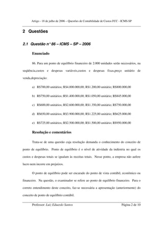 Artigo - 18 de julho de 2006 – Questões de Contabilidade de Custos FCC - ICMS-SP


2 Questões

2.1 Questão n° 86 – ICMS – SP – 2006

       Enunciado

       86. Para um ponto de equilíbrio financeiro de 2.000 unidades serão necessários, na

seqüência,custos e despesas variáveis,custos e despesas fixas,preço unitário de

venda,depreciação:

       a) R$700,00 unitários; R$4.000.000,00; R$1.200,00 unitário; R$800.000,00

       b) R$750,00 unitários; R$1.400.000,00; R$1.050,00 unitário; R$845.000,00

       c) R$600,00 unitários; R$2.600.000,00; R$1.350,00 unitário; R$750.000,00

       d) R$650,00 unitários; R$3.900.000,00; R$1.225,00 unitário; R$625.000,00

       e) R$725,00 unitários; R$2.500.000,00; R$1.500,00 unitário; R$950.000,00

       Resolução e comentários

       Trata-se de uma questão cuja resolução demanda o conhecimento do conceito de

ponto de equilíbrio. Ponto de equilíbrio é o nível de atividade da indústria no qual os

custos e despesas totais se igualam às receitas totais. Nesse ponto, a empresa não aufere

lucro nem incorre em prejuízos.

       O ponto de equilíbrio pode ser encarado do ponto de vista contábil, econômico ou

financeiro. Na questão, o examinador se refere ao ponto de equilíbrio financeiro. Para o

correto entendimento deste conceito, faz-se necessária a apresentação (anteriormente) do

conceito de ponto de equilíbrio contábil.

       Professor: Luiz Eduardo Santos                                         Página 2 de 10
 
