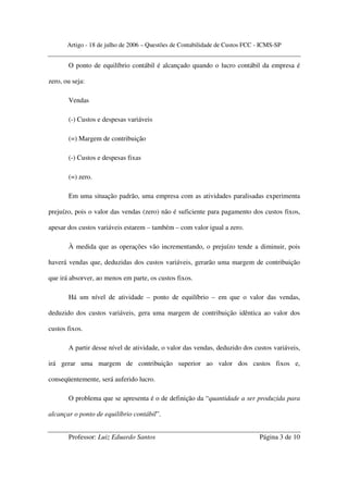 Artigo - 18 de julho de 2006 – Questões de Contabilidade de Custos FCC - ICMS-SP


       O ponto de equilíbrio contábil é alcançado quando o lucro contábil da empresa é

zero, ou seja:

       Vendas

       (-) Custos e despesas variáveis

       (=) Margem de contribuição

       (-) Custos e despesas fixas

       (=) zero.

       Em uma situação padrão, uma empresa com as atividades paralisadas experimenta

prejuízo, pois o valor das vendas (zero) não é suficiente para pagamento dos custos fixos,

apesar dos custos variáveis estarem – também – com valor igual a zero.

       À medida que as operações vão incrementando, o prejuízo tende a diminuir, pois

haverá vendas que, deduzidas dos custos variáveis, gerarão uma margem de contribuição

que irá absorver, ao menos em parte, os custos fixos.

       Há um nível de atividade – ponto de equilíbrio – em que o valor das vendas,

deduzido dos custos variáveis, gera uma margem de contribuição idêntica ao valor dos

custos fixos.

       A partir desse nível de atividade, o valor das vendas, deduzido dos custos variáveis,

irá gerar uma margem de contribuição superior ao valor dos custos fixos e,

conseqüentemente, será auferido lucro.

       O problema que se apresenta é o de definição da “quantidade a ser produzida para

alcançar o ponto de equilíbrio contábil”.


       Professor: Luiz Eduardo Santos                                         Página 3 de 10
 