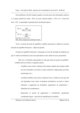 Artigo - 18 de julho de 2006 – Questões de Contabilidade de Custos FCC - ICMS-SP


       Esse problema é de fácil solução, quando se está de posse das informações relativas

a: (1) preço unitário de venda – PVu; (2) custo variável unitário – CVu e (3) – Custo fixo

total – CFt. A quantidade é apurada através da fórmula abaixo:



            Q (=)       CFt
                    PVu (-) CVu
       ou
            Q (=)      CFt
                       MCu
       onde Mcu (=) Pvu (-) Cvu
       Obv.: Mcu é margem de contribuição unitária


       Visto o conceito de ponto de equilíbrio contábil, passaremos à análise do conceito

de ponto de equilíbrio financeiro – objeto da questão.

       O ponto de equilíbrio financeiro é alcançado no nível de atividade da indústria em

que os valores de entrada em caixa são equivalentes ao das saídas de caixa, por período.

             Para isso, às fórmulas apresentadas no item que tratou do ponto de equilíbrio
     contábil, devem ser feitos os seguintes ajustes:

             -   considerar como custos e despesas fixas apenas aquelas que ensejam saídas

                 de caixa (retirando-se do total os valores referentes a depreciação, provisão,

                 amortização, etc.).

             -   considerar também como custos e despesas fixas as saídas de caixa que não

                 são registradas como custos ou despesas (incluindo-se no total os valores

                 referentes a pagamento de dividendos, pagamentos de empréstimos –

                 deduzidos dos recebimentos).

             -   Equacionar os prazos de pagamentos e recebimentos (geralmente

                 considerados iguais – para fins de simplificação do modelo).

       Professor: Luiz Eduardo Santos                                           Página 4 de 10
 