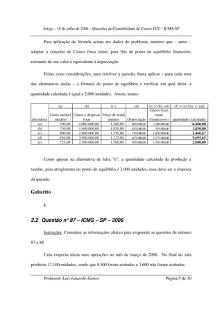 Artigo - 18 de julho de 2006 – Questões de Contabilidade de Custos FCC - ICMS-SP


        Para aplicação da fórmula acima aos dados do problema, teremos que – antes –

adaptar o conceito de Custos fixos totais, para fins de ponto de equilíbrio financeiro,

retirando de seu valor o equivalente à depreciação.

        Feitas essas considerações, para resolver a questão, basta aplicar – para cada uma

das alternativas dadas – a fórmula do ponto de equilíbrio e verificar em qual delas, a

quantidade calculada é igual a 2.000 unidades. Assim, temos:

                   (a)              (b)               (c )            (d)    (e) = (b) - (d) (f) = (e) / [(c ) - (a)]
                                                                              Custos fixos
              Custo variável Custos e despesas   Preço de venda                  totais
alternativa     unitário           fixas            unitário    Depreciação (financeiros) quantidade (calculada)
     (a)            700,00      4.000.000,00          1.200,00    800.000,00    3.200.000,00               6.400,00
     (b)            750,00      1.400.000,00          1.050,00    845.000,00      555.000,00               1.850,00
     (c)            600,00      2.600.000,00          1.350,00    750.000,00    1.850.000,00               2.466,67
     (d)            650,00      3.900.000,00          1.225,00    625.000,00    3.275.000,00               5.695,65
     (e)            725,00      2.500.000,00          1.500,00    950.000,00    1.550.000,00               2.000,00



        Como apenas na alternativa de letra “e”, a quantidade calculada de produção e

vendas, para atingimento do ponto de equilíbrio é 2.000 unidades, essa deve ser a resposta

da questão.

Gabarito

        E


2.2 Questão n° 87 – ICMS – SP – 2006

        Instruções: Considere as informações abaixo para responder as questões de número

87 e 88.

        Uma empresa inicia suas operações no mês de março de 2006. No final do mês

produziu 12.100 unidades, sendo que 8.500 foram acabadas e 3.600 não foram acabadas.


        Professor: Luiz Eduardo Santos                                                    Página 5 de 10
 