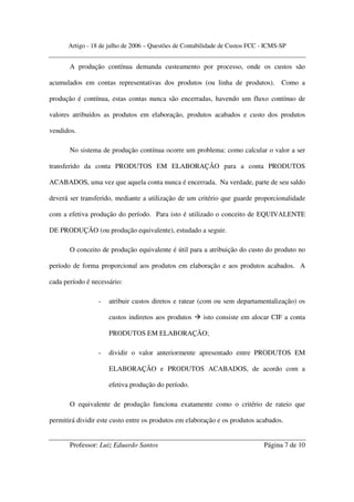 Artigo - 18 de julho de 2006 – Questões de Contabilidade de Custos FCC - ICMS-SP


       A produção contínua demanda custeamento por processo, onde os custos são

acumulados em contas representativas dos produtos (ou linha de produtos).           Como a

produção é contínua, estas contas nunca são encerradas, havendo um fluxo contínuo de

valores atribuídos as produtos em elaboração, produtos acabados e custo dos produtos

vendidos.

       No sistema de produção contínua ocorre um problema: como calcular o valor a ser

transferido da conta PRODUTOS EM ELABORAÇÃO para a conta PRODUTOS

ACABADOS, uma vez que aquela conta nunca é encerrada. Na verdade, parte de seu saldo

deverá ser transferido, mediante a utilização de um critério que guarde proporcionalidade

com a efetiva produção do período. Para isto é utilizado o conceito de EQUIVALENTE

DE PRODUÇÃO (ou produção equivalente), estudado a seguir.

       O conceito de produção equivalente é útil para a atribuição do custo do produto no

período de forma proporcional aos produtos em elaboração e aos produtos acabados. A

cada período é necessário:

                 -   atribuir custos diretos e ratear (com ou sem departamentalização) os

                     custos indiretos aos produtos     isto consiste em alocar CIF a conta

                     PRODUTOS EM ELABORAÇÃO;

                 -   dividir o valor anteriormente apresentado entre PRODUTOS EM

                     ELABORAÇÃO e PRODUTOS ACABADOS, de acordo com a

                     efetiva produção do período.

       O equivalente de produção funciona exatamente como o critério de rateio que

permitirá dividir este custo entre os produtos em elaboração e os produtos acabados.


       Professor: Luiz Eduardo Santos                                        Página 7 de 10
 