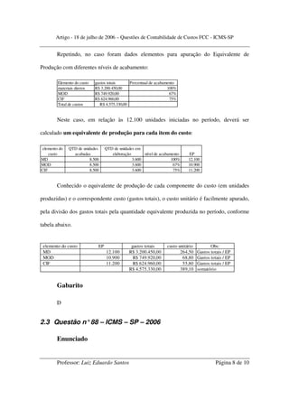 Artigo - 18 de julho de 2006 – Questões de Contabilidade de Custos FCC - ICMS-SP


        Repetindo, no caso foram dados elementos para apuração do Equivalente de

Produção com diferentes níveis de acabamento:

        Elemento do custo   gastos totais      Percentual de acabamento
        materiais diretos   R$ 3.200.450,00                        100%
        MOD                 R$ 749.920,00                           67%
        CIF                 R$ 624.960,00                           75%
        Total de custos        R$ 4.575.330,00


        Neste caso, em relação às 12.100 unidades iniciadas no período, deverá ser

calculado um equivalente de produção para cada item do custo:

elemento do   QTD de unidades     QTD de unidades em
    custo       acabadas             elaboração       nível de acabamento    EP
MD                       8.500                  3.600                100%    12.100
MOD                      8.500                  3.600                 67%    10.900
CIF                      8.500                  3.600                 75%    11.200


        Conhecido o equivalente de produção de cada componente do custo (em unidades

produzidas) e o correspondente custo (gastos totais), o custo unitário é facilmente apurado,

pela divisão dos gastos totais pela quantidade equivalente produzida no período, conforme

tabela abaixo.


 elemento do custo           EP                gastos totais      custo unitário          Obs:
 MD                               12.100      R$ 3.200.450,00            264,50    Gastos totais / EP
 MOD                              10.900        R$ 749.920,00             68,80    Gastos totais / EP
 CIF                              11.200        R$ 624.960,00             55,80    Gastos totais / EP
                                              R$ 4.575.330,00            389,10    somatório


        Gabarito

        D


2.3 Questão n° 88 – ICMS – SP – 2006

        Enunciado


        Professor: Luiz Eduardo Santos                                                       Página 8 de 10
 