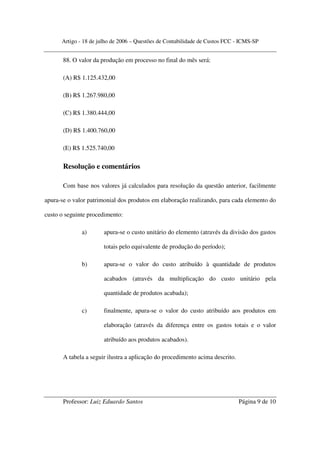 Artigo - 18 de julho de 2006 – Questões de Contabilidade de Custos FCC - ICMS-SP


       88. O valor da produção em processo no final do mês será:

       (A) R$ 1.125.432,00

       (B) R$ 1.267.980,00

       (C) R$ 1.380.444,00

       (D) R$ 1.400.760,00

       (E) R$ 1.525.740,00

       Resolução e comentários

       Com base nos valores já calculados para resolução da questão anterior, facilmente

apura-se o valor patrimonial dos produtos em elaboração realizando, para cada elemento do

custo o seguinte procedimento:

              a)       apura-se o custo unitário do elemento (através da divisão dos gastos

                       totais pelo equivalente de produção do período);

              b)       apura-se o valor do custo atribuído à quantidade de produtos

                       acabados (através da multiplicação do custo unitário pela

                       quantidade de produtos acabada);

              c)       finalmente, apura-se o valor do custo atribuído aos produtos em

                       elaboração (através da diferença entre os gastos totais e o valor

                       atribuído aos produtos acabados).

       A tabela a seguir ilustra a aplicação do procedimento acima descrito.




       Professor: Luiz Eduardo Santos                                          Página 9 de 10
 