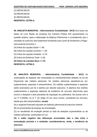 QUESTÕES DE CONTABILIDADE/CONCURSOS PROF. GERSON LEITE BEZERRA
www.consultefinancas.com.br 11
(C) R$746.500,00.
(D) R$749.500,00.
(E) R$748.500,00.
RESPOSTA: LETRA A.
49. ANALISTA MUNICIPAL - Administrativa/ Contabilidade - 2012) Com base nos
dados do Livro Razão da empresa Cia Indústria Pública S/A apresentados na
questão anterior, após a elaboração do Balanço Patrimonial, e considerando que o
resultado do exercício será totalmente transferido para conta de Dividendos a Pagar,
será possível encontrar o
(A) Índice de Liquidez Geral = 1,48.
(B) Índice de Liquidez Corrente = 1,36.
(C) Índice de Liquidez Imediata = 2,19.
(D) Índice de Solvência Total = 2,38.
(E) Índice de Liquidez Seca = 1,79.
RESPOSTA: LETRA E.
50. ANALISTA MUNICIPAL - Administrativa/ Contabilidade - 2012) As
autorizações de despesa não computadas ou insuficientemente dotadas na Lei de
Orçamento são créditos adicionais. Os créditos adicionais classificam-se em:
suplementares, especiais e extraordinários. Os créditos suplementares e especiais
serão autorizados por lei e abertos por decreto executivo. A abertura dos créditos
suplementares e especiais depende da existência de recursos disponíveis para
ocorrer a despesa e será precedida de exposição de justificativa. De acordo com a
Lei nº 4.320/64, no § 1º do artigo 43 em seus incisos, consideram-se recursos,
desde que não comprometidos, exceto
(A) o superávit financeiro apurado em balanço patrimonial do exercício anterior.
(B) os provenientes de excesso de arrecadação.
(C) os resultantes de anulação parcial ou total de dotações orçamentárias ou de
créditos adicionais, autorizados em Lei.
(D) o saldo negativo das diferenças acumuladas mês a mês entre a
arrecadação prevista e a realizada, considerando-se, ainda, a tendência do
exercício.
 