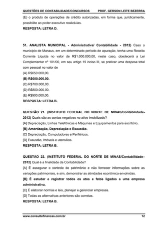 QUESTÕES DE CONTABILIDADE/CONCURSOS PROF. GERSON LEITE BEZERRA
www.consultefinancas.com.br 12
(E) o produto de operações de crédito autorizadas, em forma que, juridicamente,
possibilite ao poder executivo realizá-las.
RESPOSTA: LETRA D.
51. ANALISTA MUNICIPAL - Administrativa/ Contabilidade - 2012) Caso o
município de Manaus, em um determinado período de apuração, tenha uma Receita
Corrente Líquida no valor de R$1.000.000,00, neste caso, obedecerá a Lei
Complementar nº 101/00, em seu artigo 19 inciso III, se praticar uma despesa total
com pessoal no valor de
(A) R$650.000,00.
(B) R$600.000,00.
(C) R$700.000,00.
(D) R$800.000,00.
(E) R$900.000,00.
RESPOSTA: LETRA B.
QUESTÃO 21. (INSTITUTO FEDERAL DO NORTE DE MINAS/Contabilidade-
2012) Quais são as contas negativas no ativo imobilizado?
[A] Depreciação, Linhas Telefônicas e Máquinas e Equipamentos para escritório.
[B] Amortização, Depreciação e Exaustão.
[C] Depreciação, Computadores e Periféricos.
[D] Exaustão, Imóveis e utensílios.
RESPOSTA: LETRA B.
QUESTÃO 22. (INSTITUTO FEDERAL DO NORTE DE MINAS/Contabilidade–
2012) Qual é a finalidade da Contabilidade?
[A] É assegurar o controle do patrimônio e não fornecer informações sobre as
variações patrimoniais, e sim, demonstrar as atividades econômica envolvidas.
[B] É estudar e registrar todos os atos e fatos ligados a uma empresa
administrativa.
[C] É elaborar normas e leis, planejar e gerenciar empresas.
[D] Todas as alternativas anteriores são corretas.
RESPOSTA: LETRA B.
 