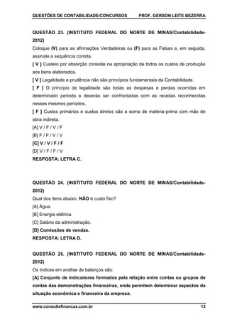 QUESTÕES DE CONTABILIDADE/CONCURSOS PROF. GERSON LEITE BEZERRA
www.consultefinancas.com.br 13
QUESTÃO 23. (INSTITUTO FEDERAL DO NORTE DE MINAS/Contabilidade-
2012)
Coloque (V) para as afirmações Verdadeiras ou (F) para as Falsas e, em seguida,
assinale a sequência correta.
[ V ] Custeio por absorção consiste na apropriação de todos os custos de produção
aos bens elaborados.
[ V ] Legalidade e prudência não são princípios fundamentais da Contabilidade.
[ F ] O princípio de legalidade são todas as despesas e perdas ocorridas em
determinado período e deverão ser confrontadas com as receitas reconhecidas
nesses mesmos períodos.
[ F ] Custos primários e custos diretos são a soma de matéria-prima com mão de
obra indireta.
[A] V / F / V / F
[B] F / F / V / V
[C] V / V / F / F
[D] V / F / F / V
RESPOSTA: LETRA C.
QUESTÃO 24. (INSTITUTO FEDERAL DO NORTE DE MINAS/Contabilidade-
2012)
Qual dos itens abaixo, NÃO é custo fixo?
[A] Água.
[B] Energia elétrica.
[C] Salário da administração.
[D] Comissões de vendas.
RESPOSTA: LETRA D.
QUESTÃO 25. (INSTITUTO FEDERAL DO NORTE DE MINAS/Contabilidade-
2012)
Os índices em análise de balanços são:
[A] Conjunto de indicadores formados pela relação entre contas ou grupos de
contas das demonstrações financeiras, onde permitem determinar aspectos da
situação econômica e financeira da empresa.
 