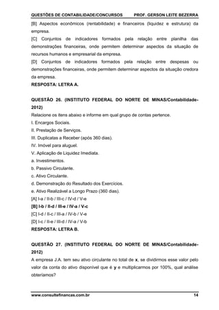QUESTÕES DE CONTABILIDADE/CONCURSOS PROF. GERSON LEITE BEZERRA
www.consultefinancas.com.br 14
[B] Aspectos econômicos (rentabilidade) e financeiros (liquidez e estrutura) da
empresa.
[C] Conjuntos de indicadores formados pela relação entre planilha das
demonstrações financeiras, onde permitem determinar aspectos da situação de
recursos humanos e empresarial da empresa.
[D] Conjuntos de indicadores formados pela relação entre despesas ou
demonstrações financeiras, onde permitem determinar aspectos da situação credora
da empresa.
RESPOSTA: LETRA A.
QUESTÃO 26. (INSTITUTO FEDERAL DO NORTE DE MINAS/Contabilidade-
2012)
Relacione os itens abaixo e informe em qual grupo de contas pertence.
I. Encargos Sociais.
II. Prestação de Serviços.
III. Duplicatas a Receber (após 360 dias).
IV. Imóvel para aluguel.
V. Aplicação de Liquidez Imediata.
a. Investimentos.
b. Passivo Circulante.
c. Ativo Circulante.
d. Demonstração do Resultado dos Exercícios.
e. Ativo Realizável a Longo Prazo (360 dias).
[A] I-a / II-b / III-c / IV-d / V-e
[B] I-b / II-d / III-e / IV-a / V-c
[C] I-d / II-c / III-a / IV-b / V-e
[D] I-c / II-e / III-d / IV-a / V-b
RESPOSTA: LETRA B.
QUESTÃO 27. (INSTITUTO FEDERAL DO NORTE DE MINAS/Contabilidade-
2012)
A empresa J.A. tem seu ativo circulante no total de x, se dividirmos esse valor pelo
valor da conta do ativo disponível que é y e multiplicarmos por 100%, qual análise
obteríamos?
 