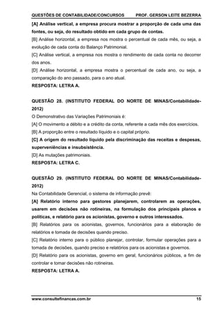 QUESTÕES DE CONTABILIDADE/CONCURSOS PROF. GERSON LEITE BEZERRA
www.consultefinancas.com.br 15
[A] Análise vertical, a empresa procura mostrar a proporção de cada uma das
fontes, ou seja, do resultado obtido em cada grupo de contas.
[B] Análise horizontal, a empresa nos mostra o percentual de cada mês, ou seja, a
evolução de cada conta do Balanço Patrimonial.
[C] Análise vertical, a empresa nos mostra o rendimento de cada conta no decorrer
dos anos.
[D] Análise horizontal, a empresa mostra o percentual de cada ano, ou seja, a
comparação do ano passado, para o ano atual.
RESPOSTA: LETRA A.
QUESTÃO 28. (INSTITUTO FEDERAL DO NORTE DE MINAS/Contabilidade-
2012)
O Demonstrativo das Variações Patrimoniais é:
[A] O movimento a débito e a crédito da conta, referente a cada mês dos exercícios.
[B] A proporção entre o resultado líquido e o capital próprio.
[C] A origem do resultado líquido pela discriminação das receitas e despesas,
superveniências e insubsistência.
[D] As mutações patrimoniais.
RESPOSTA: LETRA C.
QUESTÃO 29. (INSTITUTO FEDERAL DO NORTE DE MINAS/Contabilidade-
2012)
Na Contabilidade Gerencial, o sistema de informação prevê:
[A] Relatório interno para gestores planejarem, controlarem as operações,
usarem em decisões não rotineiras, na formulação dos principais planos e
políticas, e relatório para os acionistas, governo e outros interessados.
[B] Relatórios para os acionistas, governos, funcionários para a elaboração de
relatórios e tomada de decisões quando preciso.
[C] Relatório interno para o público planejar, controlar, formular operações para a
tomada de decisões, quando preciso e relatórios para os acionistas e governos.
[D] Relatório para os acionistas, governo em geral, funcionários públicos, a fim de
controlar e tomar decisões não rotineiras.
RESPOSTA: LETRA A.
 