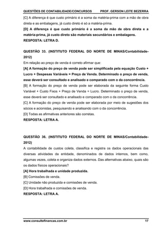 QUESTÕES DE CONTABILIDADE/CONCURSOS PROF. GERSON LEITE BEZERRA
www.consultefinancas.com.br 17
[C] A diferença é que custo primário é a soma da matéria-prima com a mão de obra
direta e as embalagens, já custo direto é só a matéria-prima.
[D] A diferença é que custo primário é a soma da mão de obra direta e a
matéria-prima, já custo direto são materiais secundários e embalagens.
RESPOSTA: LETRA D.
QUESTÃO 33. (INSTITUTO FEDERAL DO NORTE DE MINAS/Contabilidade-
2012)
Em relação ao preço de venda é correto afirmar que:
[A] A formação do preço de venda pode ser simplificada pela equação Custo +
Lucro + Despesas Variáveis = Preço de Venda. Determinado o preço de venda,
esse deverá ser consultado e analisado e comparado com o da concorrência.
[B] A formação do preço de venda pode ser elaborada da seguinte forma Custo
Variável + Custo Fixos + Preço de Venda = Lucro. Determinado o preço de venda,
esse deverá ser consultado e analisado e comparado com o da concorrência.
[C] A formação do preço de venda pode ser elaborada por meio de sugestões dos
sócios e acionistas, pesquisando e analisando com o da concorrência.
[D] Todas as afirmativas anteriores são corretas.
RESPOSTA: LETRA A.
QUESTÃO 36. (INSTITUTO FEDERAL DO NORTE DE MINAS/Contabilidade-
2012)
A contabilidade de custos coleta, classifica e registra os dados operacionais das
diversas atividades da entidade, denominados de dados internos, bem como,
algumas vezes, coleta e organiza dados externos. Das alternativas abaixo, quais são
os dados físicos operacionais?
[A] Hora trabalhada e unidade produzida.
[B] Comissões de venda.
[C] Unidade não produzida e comissões de venda.
[D] Hora trabalhada e comissões de venda.
RESPOSTA: LETRA A.
 