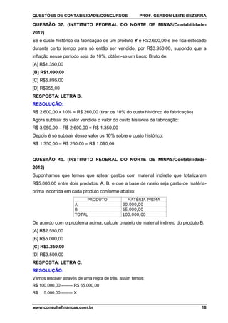 QUESTÕES DE CONTABILIDADE/CONCURSOS PROF. GERSON LEITE BEZERRA
www.consultefinancas.com.br 18
QUESTÃO 37. (INSTITUTO FEDERAL DO NORTE DE MINAS/Contabilidade-
2012)
Se o custo histórico da fabricação de um produto Y é R$2.600,00 e ele fica estocado
durante certo tempo para só então ser vendido, por R$3.950,00, supondo que a
inflação nesse período seja de 10%, obtém-se um Lucro Bruto de:
[A] R$1.350,00
[B] R$1.090,00
[C] R$5.895,00
[D] R$955,00
RESPOSTA: LETRA B.
RESOLUÇÃO:
R$ 2.600,00 x 10% = R$ 260,00 (tirar os 10% do custo histórico de fabricação)
Agora subtrair do valor vendido o valor do custo histórico de fabricação:
R$ 3.950,00 – R$ 2.600,00 = R$ 1.350,00
Depois é só subtrair desse valor os 10% sobre o custo histórico:
R$ 1.350,00 – R$ 260,00 = R$ 1.090,00
QUESTÃO 40. (INSTITUTO FEDERAL DO NORTE DE MINAS/Contabilidade-
2012)
Suponhamos que temos que ratear gastos com material indireto que totalizaram
R$5.000,00 entre dois produtos, A, B, e que a base de rateio seja gasto de matéria-
prima incorrida em cada produto conforme abaixo:
De acordo com o problema acima, calcule o rateio do material indireto do produto B.
[A] R$2.550,00
[B] R$5.000,00
[C] R$3.250,00
[D] R$3.500,00
RESPOSTA: LETRA C.
RESOLUÇÃO:
Vamos resolver através de uma regra de três, assim temos:
R$ 100.000,00 -------- R$ 65.000,00
R$ 5.000,00 -------- X
 
