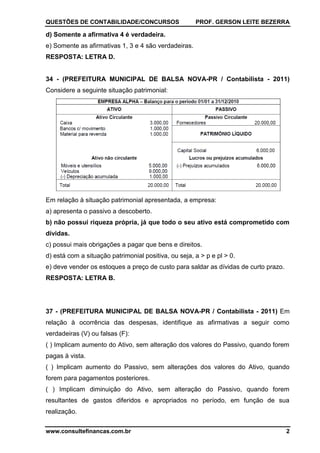 QUESTÕES DE CONTABILIDADE/CONCURSOS PROF. GERSON LEITE BEZERRA
www.consultefinancas.com.br 2
d) Somente a afirmativa 4 é verdadeira.
e) Somente as afirmativas 1, 3 e 4 são verdadeiras.
RESPOSTA: LETRA D.
34 - (PREFEITURA MUNICIPAL DE BALSA NOVA-PR / Contabilista - 2011)
Considere a seguinte situação patrimonial:
Em relação à situação patrimonial apresentada, a empresa:
a) apresenta o passivo a descoberto.
b) não possui riqueza própria, já que todo o seu ativo está comprometido com
dívidas.
c) possui mais obrigações a pagar que bens e direitos.
d) está com a situação patrimonial positiva, ou seja, a > p e pl > 0.
e) deve vender os estoques a preço de custo para saldar as dívidas de curto prazo.
RESPOSTA: LETRA B.
37 - (PREFEITURA MUNICIPAL DE BALSA NOVA-PR / Contabilista - 2011) Em
relação à ocorrência das despesas, identifique as afirmativas a seguir como
verdadeiras (V) ou falsas (F):
( ) Implicam aumento do Ativo, sem alteração dos valores do Passivo, quando forem
pagas à vista.
( ) Implicam aumento do Passivo, sem alterações dos valores do Ativo, quando
forem para pagamentos posteriores.
( ) Implicam diminuição do Ativo, sem alteração do Passivo, quando forem
resultantes de gastos diferidos e apropriados no período, em função de sua
realização.
 