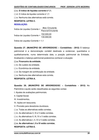 QUESTÕES DE CONTABILIDADE/CONCURSOS PROF. GERSON LEITE BEZERRA
www.consultefinancas.com.br 20
( ) c. O índice de liquidez corrente é 1,1.
( ) d. O índice de liquidez corrente é 1,7.
( ) e. Nenhuma das alternativas está correta.
RESPOSTA: LETRA C.
RESOLUÇÃO:
Índice de Liquidez Corrente =
CirculantePassivo
CirculanteAtivo
Índice de Liquidez Corrente =
135.000,00
152.000,00
Índice de Liquidez Corrente = 1,1
Questão 27. (MUNICÍPIO DE ARVOREDO/SC – Contabilista - 2012) O balanço
patrimonial é a demonstração contábil destinada a evidenciar, quantitativa e
qualitativamente, numa determinada data, a posição patrimonial da Entidade.
Analisando o balanço patrimonial poderemos conhecer a situação:
( ) a. Financeira da entidade.
( ) b. De custeio da entidade.
( ) c. Econômica da entidade.
( ) d. Da margem de contribuição da entidade.
( ) e. Nenhuma das alternativas esta correta.
RESPOSTA: LETRA A.
Questão 28. (MUNICÍPIO DE ARVOREDO/SC – Contabilista - 2012) No
Patrimônio Liquido serão classificadas as seguintes contas:
I. Ajustes de avaliações patrimoniais.
II. Capital Social.
III. Investimentos.
IV. Ações em tesouraria.
V. Provisão para devedores duvidosos.
( ) a. Todas as alternativas estão corretas.
( ) b. As alternativas II, III e V estão corretas.
( ) c. As alternativas II, III, IV e V estão corretas.
( ) d. As alternativas I, II, IV e V estão corretas.
( ) e. As alternativas I, II e IV estão corretas.
RESPOSTA: LETRA E.
 