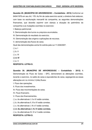 QUESTÕES DE CONTABILIDADE/CONCURSOS PROF. GERSON LEITE BEZERRA
www.consultefinancas.com.br 21
Questão 29. (MUNICÍPIO DE ARVOREDO/SC – Contabilista - 2012) Conforme Lei
6404/1976 em seu Art. 176: Ao fim de cada exercício social, a diretoria fará elaborar,
com base na escrituração mercantil da companhia, as seguintes demonstrações
financeiras, que deverão exprimir com clareza a situação do patrimônio da
companhia e as mutações ocorridas no exercício:
I. Balanço patrimonial.
II. Demonstração dos lucros ou prejuízos acumulados.
III. Demonstração do resultado do exercício.
IV. Demonstração das origens e aplicações de recursos.
V. demonstração dos fluxos de caixa.
Qual das demonstrações acima foi extinta pela Lei 11.638/2007:
( ) a. I
( ) b. II
( ) c. III
( ) d. IV
( ) e. V
RESPOSTA: LETRA D.
Questão 30. (MUNICÍPIO DE ARVOREDO/SC – Contabilista - 2012) A
Demonstração do Fluxo de Caixa – DFC, demonstrará as alterações ocorridas,
durante o exercício, no saldo de caixa e equivalentes de caixa, segregando-se essas
alterações em no mínimo 3 (três) fluxos:
I. Fluxo das operações.
II. Fluxo dos investimentos.
III. Fluxo das movimentações do caixa.
IV. Fluxo financeiro.
V. Fluxo dos financiamentos.
( ) a. As alternativas I, II e IV estão corretas.
( ) b. As alternativas II, III e IV estão corretas.
( ) c. As alternativas I, III e V estão corretas.
( ) d. As alternativas I, II e V estão corretas.
( ) e. As alternativas III, IV e V estão corretas.
RESPOSTA: LETRA D.
 