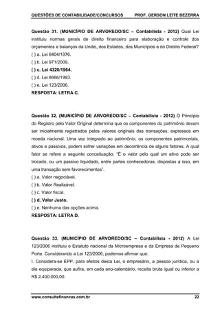 QUESTÕES DE CONTABILIDADE/CONCURSOS PROF. GERSON LEITE BEZERRA
www.consultefinancas.com.br 22
Questão 31. (MUNICÍPIO DE ARVOREDO/SC – Contabilista - 2012) Qual Lei
instituiu normas gerais de direito financeiro para elaboração e controle dos
orçamentos e balanços da União, dos Estados, dos Municípios e do Distrito Federal?
( ) a. Lei 6404/1976.
( ) b. Lei 971/2009.
( ) c. Lei 4320/1964.
( ) d. Lei 8666/1993.
( ) e. Lei 123/2006.
RESPOSTA: LETRA C.
Questão 32. (MUNICÍPIO DE ARVOREDO/SC – Contabilista - 2012) O Princípio
do Registro pelo Valor Original determina que os componentes do patrimônio devam
ser inicialmente registrados pelos valores originais das transações, expressos em
moeda nacional. Uma vez integrado ao patrimônio, os componentes patrimoniais,
ativos e passivos, podem sofrer variações em decorrência de alguns fatores. A qual
fator se refere a seguinte conceituação: “É o valor pelo qual um ativo pode ser
trocado, ou um passivo liquidado, entre partes conhecedoras, dispostas a isso, em
uma transação sem favorecimentos”.
( ) a. Valor negociável.
( ) b. Valor Realizável.
( ) c. Valor fiscal.
( ) d. Valor Justo.
( ) e. Nenhuma das opções acima.
RESPOSTA: LETRA D.
Questão 33. (MUNICÍPIO DE ARVOREDO/SC – Contabilista - 2012) A Lei
123/2006 instituiu o Estatuto nacional da Microempresa e da Empresa de Pequeno
Porte. Considerando a Lei 123/2006, podemos afirmar que:
I. Considera-se EPP, para efeitos desta Lei, o empresário, a pessoa jurídica, ou a
ela equiparada, que aufira, em cada ano-calendário, receita bruta igual ou inferior a
R$ 2.400.000,00.
 