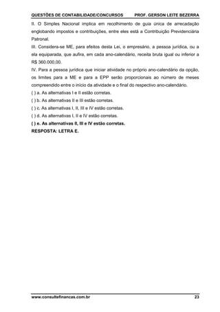 QUESTÕES DE CONTABILIDADE/CONCURSOS PROF. GERSON LEITE BEZERRA
www.consultefinancas.com.br 23
II. O Simples Nacional implica em recolhimento de guia única de arrecadação
englobando impostos e contribuições, entre eles está a Contribuição Previdenciária
Patronal.
III. Considera-se ME, para efeitos desta Lei, o empresário, a pessoa jurídica, ou a
ela equiparada, que aufira, em cada ano-calendário, receita bruta igual ou inferior a
R$ 360.000,00.
IV. Para a pessoa jurídica que iniciar atividade no próprio ano-calendário da opção,
os limites para a ME e para a EPP serão proporcionais ao número de meses
compreendido entre o início da atividade e o final do respectivo ano-calendário.
( ) a. As alternativas I e II estão corretas.
( ) b. As alternativas II e III estão corretas.
( ) c. As alternativas I, II, III e IV estão corretas.
( ) d. As alternativas I, II e IV estão corretas.
( ) e. As alternativas II, III e IV estão corretas.
RESPOSTA: LETRA E.
 