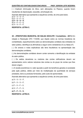 QUESTÕES DE CONTABILIDADE/CONCURSOS PROF. GERSON LEITE BEZERRA
www.consultefinancas.com.br 3
( ) Implicam diminuição do Ativo, sem alterações no Passivo, quando forem
resultantes de depreciação, exaustão, amortização etc.
Assinale alternativa que apresenta a sequência correta, de cima para baixo.
a) V – V – V – F.
b) F – V – F – V.
c) F – V – V – V.
d) V – F – F – V.
e) V – V – F – F.
RESPOSTA: LETRA C.
38 - (PREFEITURA MUNICIPAL DE BALSA NOVA-PR / Contabilista - 2011) Em
relação à Resolução CFC 1133/08, que dispõe sobre as normas brasileiras de
contabilidade, especificamente sobre as demonstrações contábeis das entidades do
setor público, identifique as afirmativas a seguir como verdadeiras (V) ou falsas (F):
( ) Os anexos e notas explicativas são itens facultativos na apresentação das
demonstrações contábeis.
( ) As demonstrações contábeis devem conter somente a identificação da entidade
do setor público.
( ) Os saldos devedores ou credores das contas retificadoras devem ser
apresentados como valores redutores das contas ou do grupo de contas que lhes
deram origem.
( ) A receita econômica é o valor apurado a partir de benefícios gerados à sociedade
pela ação pública, obtido por meio da multiplicação da quantidade de serviços
prestados, bens ou produtos fornecidos, pelo custo de oportunidade.
Assinale alternativa que apresenta a sequência correta, de cima para baixo.
a) V – V – V – F.
b) F – V – V – F.
c) F – V – F – V.
d) V – F – F – V.
e) F – F – V – V.
RESPOSTA: LETRA E.
 