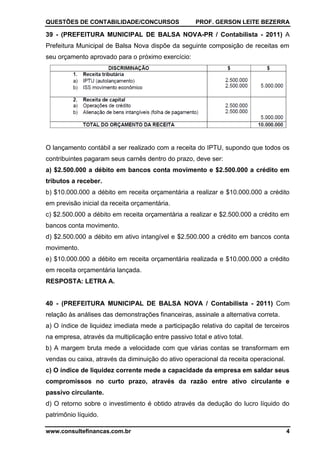 QUESTÕES DE CONTABILIDADE/CONCURSOS PROF. GERSON LEITE BEZERRA
www.consultefinancas.com.br 4
39 - (PREFEITURA MUNICIPAL DE BALSA NOVA-PR / Contabilista - 2011) A
Prefeitura Municipal de Balsa Nova dispõe da seguinte composição de receitas em
seu orçamento aprovado para o próximo exercício:
O lançamento contábil a ser realizado com a receita do IPTU, supondo que todos os
contribuintes pagaram seus carnês dentro do prazo, deve ser:
a) $2.500.000 a débito em bancos conta movimento e $2.500.000 a crédito em
tributos a receber.
b) $10.000.000 a débito em receita orçamentária a realizar e $10.000.000 a crédito
em previsão inicial da receita orçamentária.
c) $2.500.000 a débito em receita orçamentária a realizar e $2.500.000 a crédito em
bancos conta movimento.
d) $2.500.000 a débito em ativo intangível e $2.500.000 a crédito em bancos conta
movimento.
e) $10.000.000 a débito em receita orçamentária realizada e $10.000.000 a crédito
em receita orçamentária lançada.
RESPOSTA: LETRA A.
40 - (PREFEITURA MUNICIPAL DE BALSA NOVA / Contabilista - 2011) Com
relação às análises das demonstrações financeiras, assinale a alternativa correta.
a) O índice de liquidez imediata mede a participação relativa do capital de terceiros
na empresa, através da multiplicação entre passivo total e ativo total.
b) A margem bruta mede a velocidade com que várias contas se transformam em
vendas ou caixa, através da diminuição do ativo operacional da receita operacional.
c) O índice de liquidez corrente mede a capacidade da empresa em saldar seus
compromissos no curto prazo, através da razão entre ativo circulante e
passivo circulante.
d) O retorno sobre o investimento é obtido através da dedução do lucro líquido do
patrimônio líquido.
 