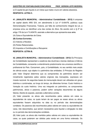 QUESTÕES DE CONTABILIDADE/CONCURSOS PROF. GERSON LEITE BEZERRA
www.consultefinancas.com.br 5
e) O capital de giro líquido é um índice que mede o lucro em valores absolutos.
RESPOSTA: LETRA C.
41. (ANALISTA MUNICIPAL - Administrativa/ Contabilidade - 2012) A empresa
de capital aberto ARS S/A, em atendimento à Lei nº 6.404/76, publicou suas
Demonstrações Financeiras. Todavia, por falta de conhecimento integral da Lei, a
empresa errou ao identificar uma das contas do Ativo. De acordo com o § 2º do
artigo 176 da Lei nº 6.404/76, assinale a alternativa que apresenta esse erro.
(A) Caixa e Equivalentes de Caixa.
(B) Contas-Correntes.
(C) Valores a Receber.
(D) Partes Relacionadas.
(E) Impostos e Contribuições a Recuperar.
RESPOSTA: LETRA B.
42. (ANALISTA MUNICIPAL - Administrativa/ Contabilidade - 2012) Os Princípios
de Contabilidade representam a essência das doutrinas e teorias relativas à Ciência
da Contabilidade, consoante o entendimento predominante nos universos científico e
profissional do País. Concernem, pois, à Contabilidade, no seu sentido mais amplo
de ciência social, cujo objeto é o patrimônio das entidades. O Princípio do Registro
pelo Valor Original determina que os componentes do patrimônio devem ser
inicialmente registrados pelos valores originais das transações, expressos em
moeda nacional. As seguintes bases de mensuração devem ser utilizadas em graus
distintos e combinadas, ao longo do tempo, de diferentes formas: Custo histórico e
Variação do custo histórico. Uma vez integrado ao patrimônio, os componentes
patrimoniais, ativos e passivos, podem sofrer variações decorrentes de alguns
fatores. Diante do exposto, assinale a alternativa correta.
(A) Valor presente: os ativos são reconhecidos pelos valores em caixa ou
equivalentes de caixa, os quais teriam de ser pagos se esses ativos ou ativos
equivalentes fossem adquiridos na data ou no período das demonstrações
contábeis. Os passivos são reconhecidos pelos valores em caixa ou equivalentes de
caixa, não descontados, que seriam necessários para liquidar a obrigação na data
ou no período das demonstrações contábeis.
(B) Valor justo: os ativos são mantidos pelos valores em caixa ou equivalentes de
caixa, os quais poderiam ser obtidos pela venda em uma forma ordenada. Os
 