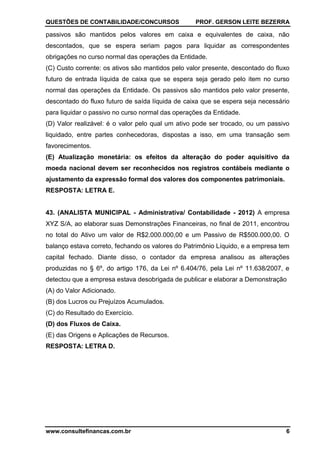 QUESTÕES DE CONTABILIDADE/CONCURSOS PROF. GERSON LEITE BEZERRA
www.consultefinancas.com.br 6
passivos são mantidos pelos valores em caixa e equivalentes de caixa, não
descontados, que se espera seriam pagos para liquidar as correspondentes
obrigações no curso normal das operações da Entidade.
(C) Custo corrente: os ativos são mantidos pelo valor presente, descontado do fluxo
futuro de entrada líquida de caixa que se espera seja gerado pelo item no curso
normal das operações da Entidade. Os passivos são mantidos pelo valor presente,
descontado do fluxo futuro de saída líquida de caixa que se espera seja necessário
para liquidar o passivo no curso normal das operações da Entidade.
(D) Valor realizável: é o valor pelo qual um ativo pode ser trocado, ou um passivo
liquidado, entre partes conhecedoras, dispostas a isso, em uma transação sem
favorecimentos.
(E) Atualização monetária: os efeitos da alteração do poder aquisitivo da
moeda nacional devem ser reconhecidos nos registros contábeis mediante o
ajustamento da expressão formal dos valores dos componentes patrimoniais.
RESPOSTA: LETRA E.
43. (ANALISTA MUNICIPAL - Administrativa/ Contabilidade - 2012) A empresa
XYZ S/A, ao elaborar suas Demonstrações Financeiras, no final de 2011, encontrou
no total do Ativo um valor de R$2.000.000,00 e um Passivo de R$500.000,00. O
balanço estava correto, fechando os valores do Patrimônio Líquido, e a empresa tem
capital fechado. Diante disso, o contador da empresa analisou as alterações
produzidas no § 6º, do artigo 176, da Lei nº 6.404/76, pela Lei nº 11.638/2007, e
detectou que a empresa estava desobrigada de publicar e elaborar a Demonstração
(A) do Valor Adicionado.
(B) dos Lucros ou Prejuízos Acumulados.
(C) do Resultado do Exercício.
(D) dos Fluxos de Caixa.
(E) das Origens e Aplicações de Recursos.
RESPOSTA: LETRA D.
 