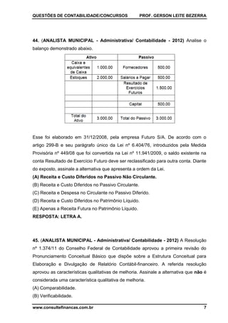 QUESTÕES DE CONTABILIDADE/CONCURSOS PROF. GERSON LEITE BEZERRA
www.consultefinancas.com.br 7
44. (ANALISTA MUNICIPAL - Administrativa/ Contabilidade - 2012) Analise o
balanço demonstrado abaixo.
Esse foi elaborado em 31/12/2008, pela empresa Futuro S/A. De acordo com o
artigo 299-B e seu parágrafo único da Lei nº 6.404/76, introduzidos pela Medida
Provisória nº 449/08 que foi convertida na Lei nº 11.941/2009, o saldo existente na
conta Resultado de Exercício Futuro deve ser reclassificado para outra conta. Diante
do exposto, assinale a alternativa que apresenta a ordem da Lei.
(A) Receita e Custo Diferidos no Passivo Não Circulante.
(B) Receita e Custo Diferidos no Passivo Circulante.
(C) Receita e Despesa no Circulante no Passivo Diferido.
(D) Receita e Custo Diferidos no Patrimônio Líquido.
(E) Apenas a Receita Futura no Patrimônio Líquido.
RESPOSTA: LETRA A.
45. (ANALISTA MUNICIPAL - Administrativa/ Contabilidade - 2012) A Resolução
nº 1.374/11 do Conselho Federal de Contabilidade aprovou a primeira revisão do
Pronunciamento Conceitual Básico que dispõe sobre a Estrutura Conceitual para
Elaboração e Divulgação de Relatório Contábil-financeiro. A referida resolução
aprovou as características qualitativas de melhoria. Assinale a alternativa que não é
considerada uma característica qualitativa de melhoria.
(A) Comparabilidade.
(B) Verificabilidade.
 