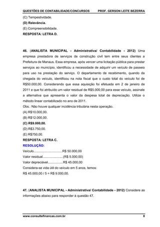 QUESTÕES DE CONTABILIDADE/CONCURSOS PROF. GERSON LEITE BEZERRA
www.consultefinancas.com.br 8
(C) Tempestividade.
(D) Relevância.
(E) Compreensibilidade.
RESPOSTA: LETRA D.
46. (ANALISTA MUNICIPAL - Administrativa/ Contabilidade - 2012) Uma
empresa prestadora de serviços de construção civil tem entre seus clientes a
Prefeitura de Manaus. Essa empresa, após vencer uma licitação pública para prestar
serviços ao município, identificou a necessidade de adquirir um veículo de passeio
para uso na prestação do serviço. O departamento de recebimento, quando da
chegada do veículo, identificou na nota fiscal que o custo total do veículo foi de
R$50.000,00. Considerando que essa aquisição foi efetuada em 2 de janeiro de
2011 e que foi atribuído um valor residual de R$5.000,00 para esse veículo, assinale
a alternativa que apresenta o valor da despesa total de depreciação. Utilize o
método linear contabilizado no ano de 2011.
Obs.: Não houve qualquer incidência tributária nesta operação.
(A) R$10.000,00.
(B) R$12.000,00.
(C) R$9.000,00.
(D) R$3.750,00.
(E) R$750,00.
RESPOSTA: LETRA C.
RESOLUÇÃO:
Veículo................................R$ 50.000,00
Valor residual.......................(R$ 5.000,00)
Valor depreciável.................R$ 45.000,00
Considera-se vida útil do veículo em 5 anos, temos:
R$ 45.000,00 / 5 = R$ 9.000,00.
47. (ANALISTA MUNICIPAL - Administrativa/ Contabilidade - 2012) Considere as
informações abaixo para responder à questão 47.
 